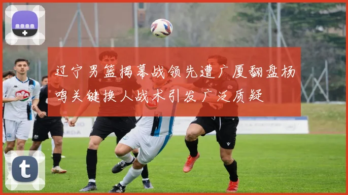 辽宁男篮揭幕战领先遭广厦翻盘杨鸣关键换人战术引发广泛质疑