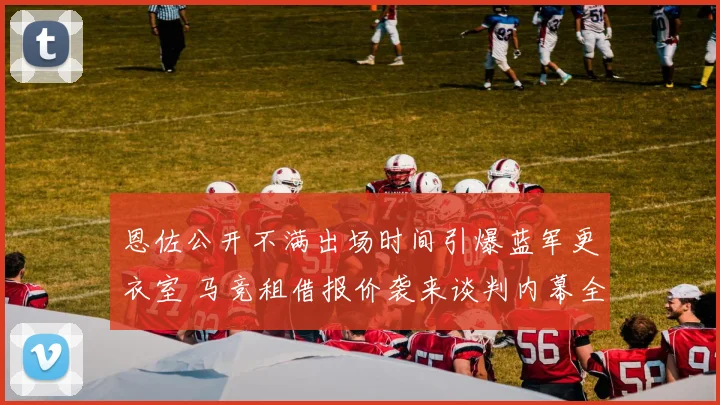 恩佐公开不满出场时间引爆蓝军更衣室 马竞租借报价袭来谈判内幕全解析
