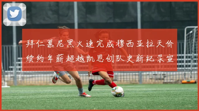 拜仁慕尼黑火速完成穆西亚拉天价续约年薪超越凯恩创队史新纪录宣告新时代到来