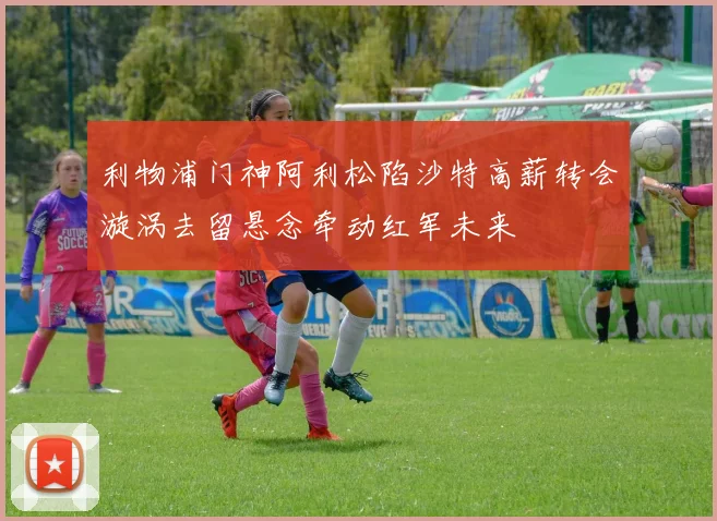 利物浦门神阿利松陷沙特高薪转会漩涡去留悬念牵动红军未来