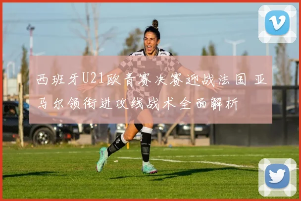 西班牙U21欧青赛决赛迎战法国 亚马尔领衔进攻线战术全面解析