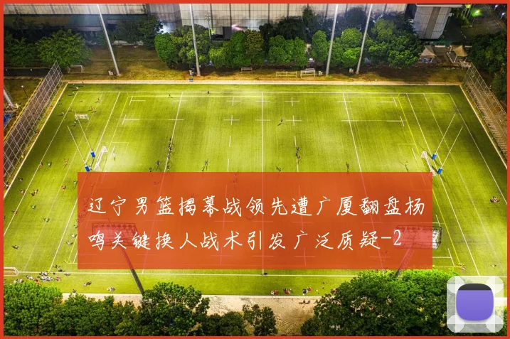 辽宁男篮揭幕战领先遭广厦翻盘杨鸣关键换人战术引发广泛质疑