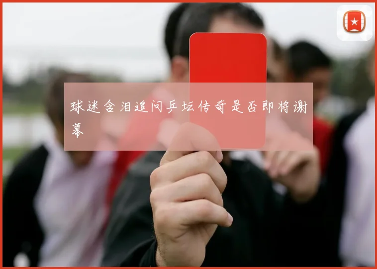 球迷含泪追问乒坛传奇是否即将谢幕