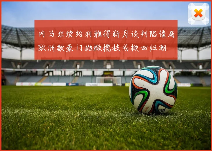 内马尔续约利雅得新月谈判陷僵局欧洲数豪门抛橄榄枝或掀回归潮