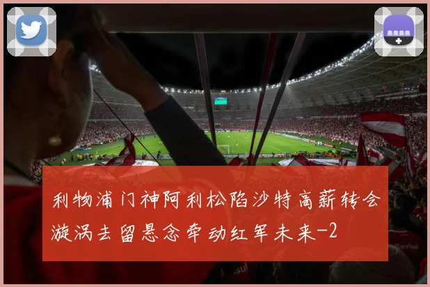 利物浦门神阿利松陷沙特高薪转会漩涡去留悬念牵动红军未来