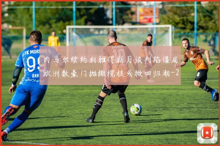 内马尔续约利雅得新月谈判陷僵局欧洲数豪门抛橄榄枝或掀回归潮