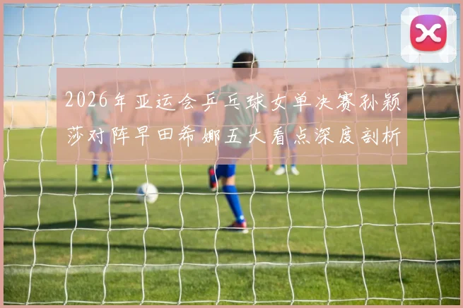 2026年亚运会乒乓球女单决赛孙颖莎对阵早田希娜五大看点深度剖析