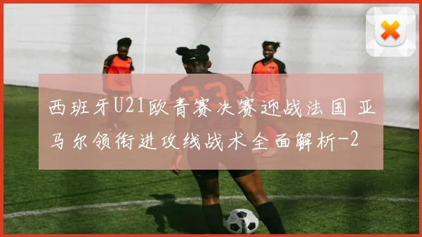 西班牙U21欧青赛决赛迎战法国 亚马尔领衔进攻线战术全面解析