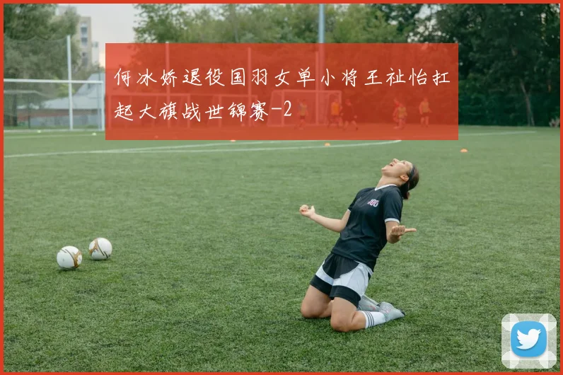 何冰娇退役国羽女单小将王祉怡扛起大旗战世锦赛