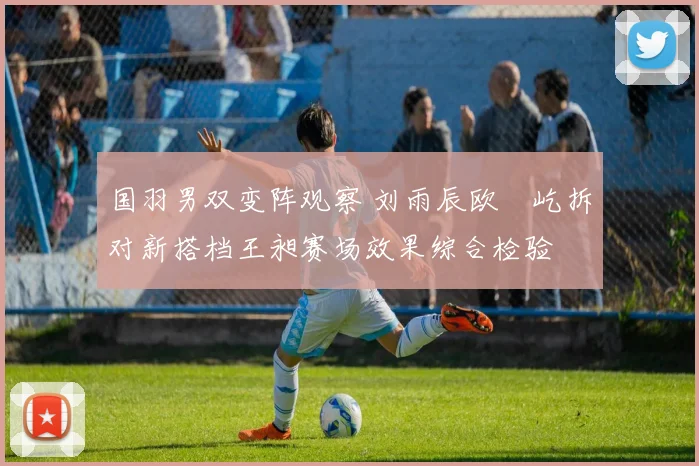 国羽男双变阵观察 刘雨辰欧烜屹拆对新搭档王昶赛场效果综合检验