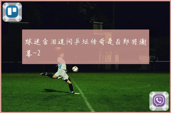 球迷含泪追问乒坛传奇是否即将谢幕