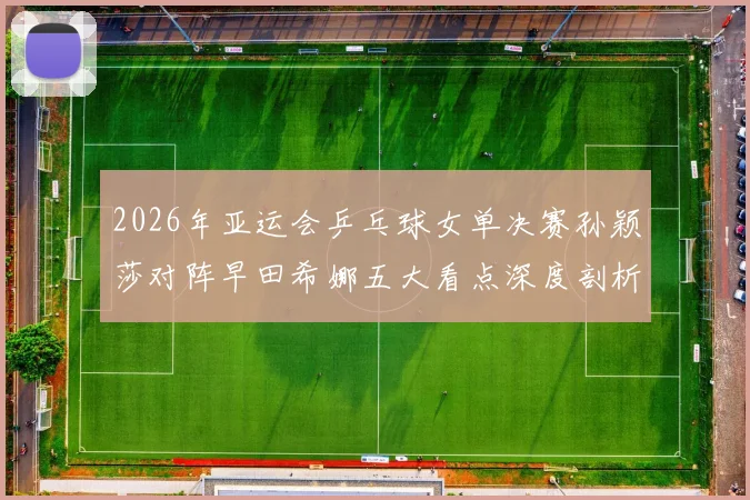 2026年亚运会乒乓球女单决赛孙颖莎对阵早田希娜五大看点深度剖析
